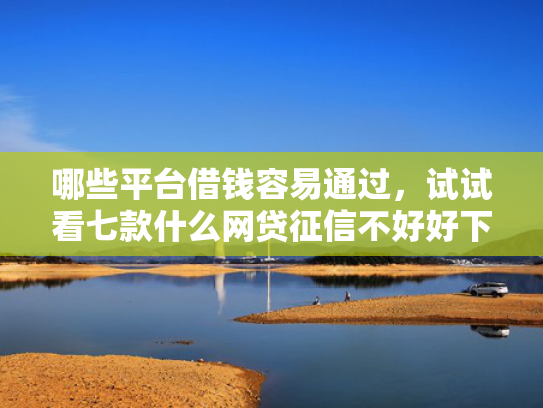 哪些平台借钱容易通过，试试看七款什么网贷征信不好好下款