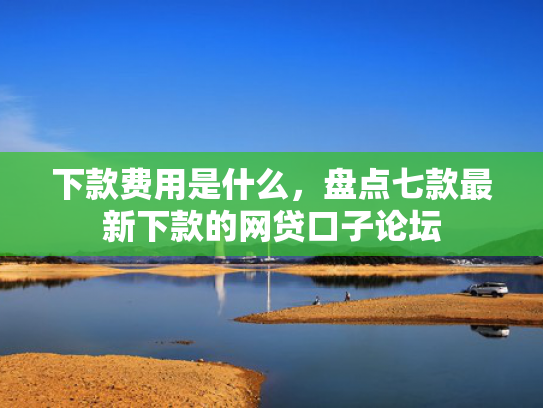 下款费用是什么，盘点七款最新下款的网贷口子论坛