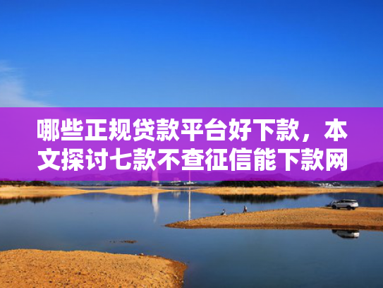 哪些正规贷款平台好下款，本文探讨七款不查征信能下款网贷口子