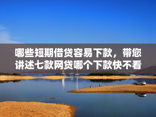 哪些短期借贷容易下款，带您讲述七款网贷哪个下款快不看征信