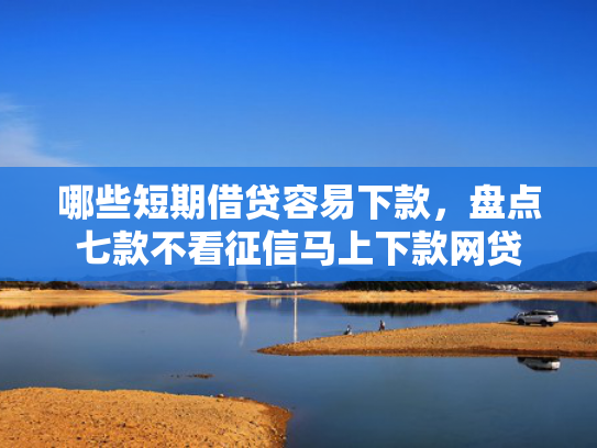哪些短期借贷容易下款，盘点七款不看征信马上下款网贷