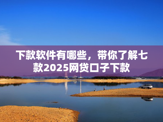 下款软件有哪些，带你了解七款2025网贷口子下款