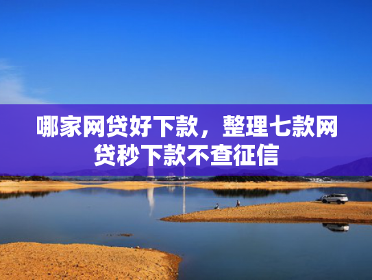 哪家网贷好下款，整理七款网贷秒下款不查征信