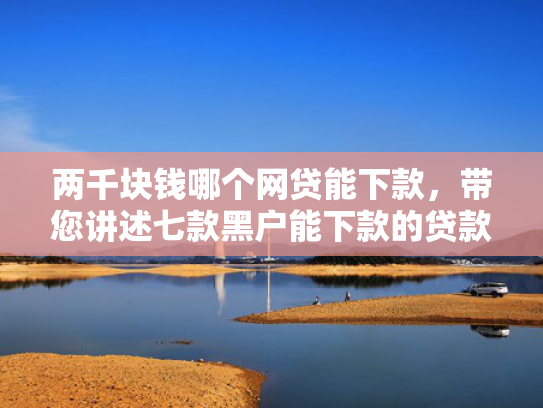 两千块钱哪个网贷能下款，带您讲述七款黑户能下款的贷款有哪些