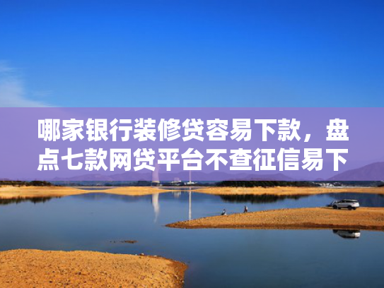 哪家银行装修贷容易下款，盘点七款网贷平台不查征信易下款