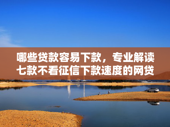 哪些贷款容易下款，专业解读七款不看征信下款速度的网贷