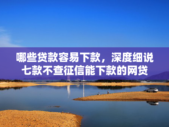 哪些贷款容易下款，深度细说七款不查征信能下款的网贷