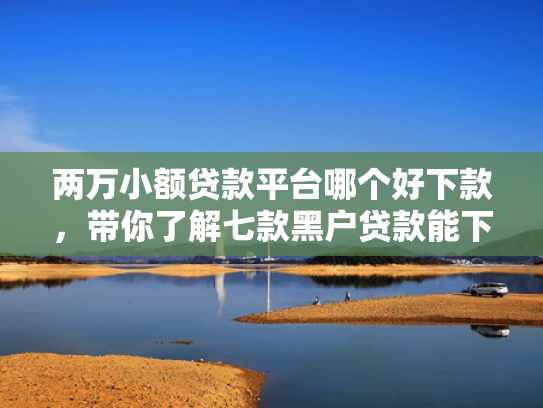 两万小额贷款平台哪个好下款，带你了解七款黑户贷款能下款吗知乎