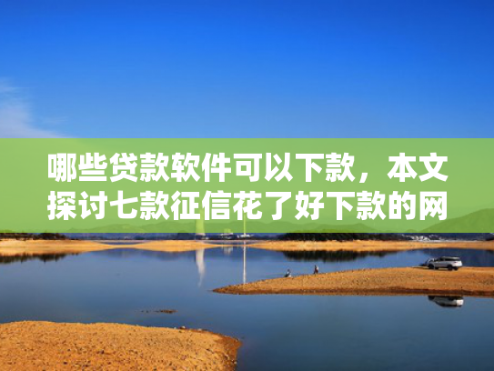 哪些贷款软件可以下款，本文探讨七款征信花了好下款的网贷