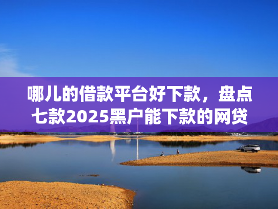 哪儿的借款平台好下款，盘点七款2025黑户能下款的网贷app哪些好下款