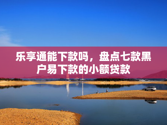 乐享通能下款吗，盘点七款黑户易下款的小额贷款