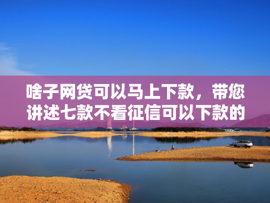 啥子网贷可以马上下款，带您讲述七款不看征信可以下款的平台
