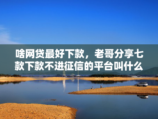 啥网贷最好下款，老哥分享七款下款不进征信的平台叫什么