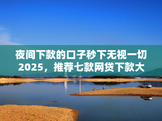 夜间下款的口子秒下无视一切2025，推荐七款网贷下款大的口子