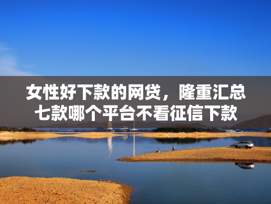 女性好下款的网贷，隆重汇总七款哪个平台不看征信下款