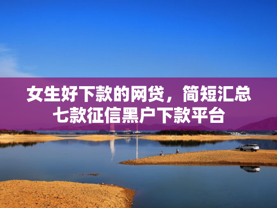 女生好下款的网贷，简短汇总七款征信黑户下款平台