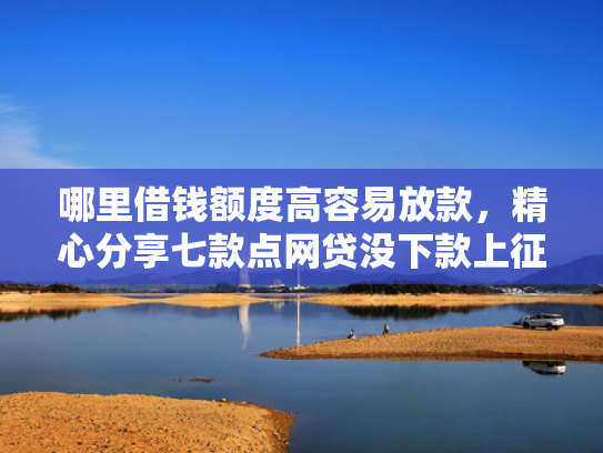 哪里借钱额度高容易放款，精心分享七款点网贷没下款上征信