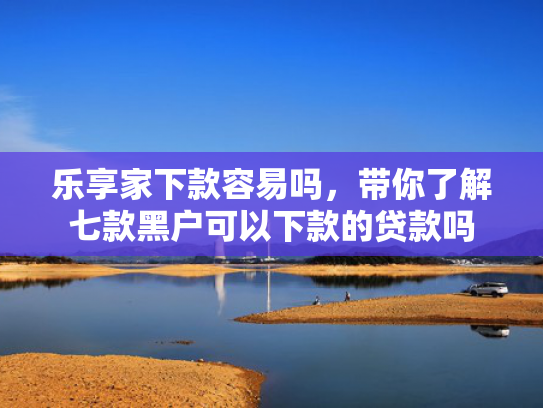 乐享家下款容易吗，带你了解七款黑户可以下款的贷款吗