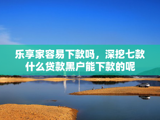 乐享家容易下款吗，深挖七款什么贷款黑户能下款的呢