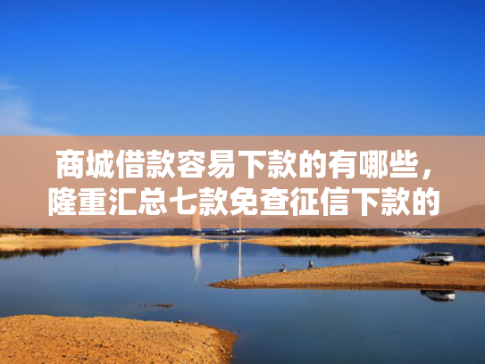 商城借款容易下款的有哪些，隆重汇总七款免查征信下款的平台是什么