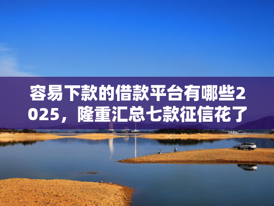 容易下款的借款平台有哪些2025，隆重汇总七款征信花了也能下款平台