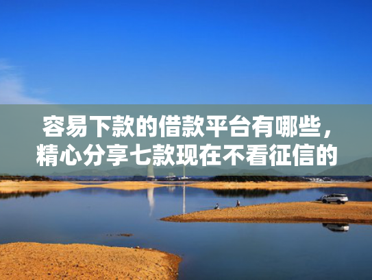 容易下款的借款平台有哪些，精心分享七款现在不看征信的下款平台