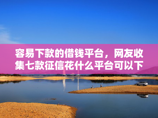 容易下款的借钱平台，网友收集七款征信花什么平台可以下款