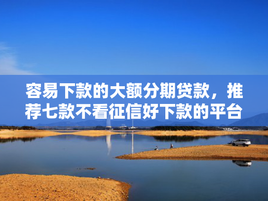 容易下款的大额分期贷款，推荐七款不看征信好下款的平台