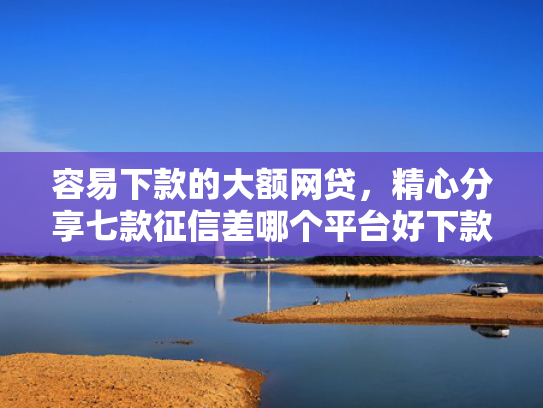 容易下款的大额网贷，精心分享七款征信差哪个平台好下款快