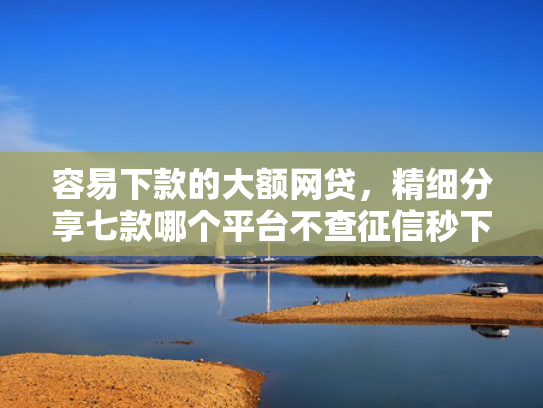容易下款的大额网贷，精细分享七款哪个平台不查征信秒下款