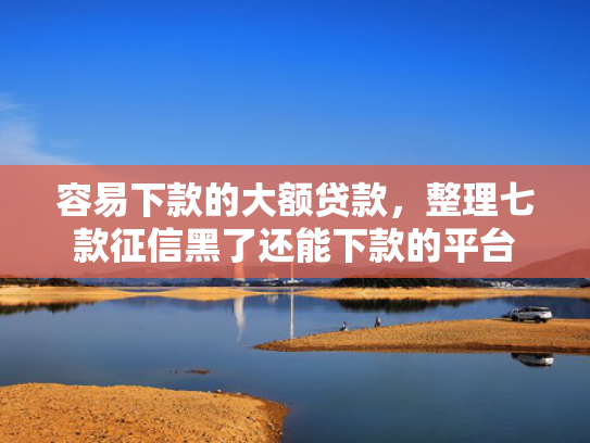 容易下款的大额贷款，整理七款征信黑了还能下款的平台