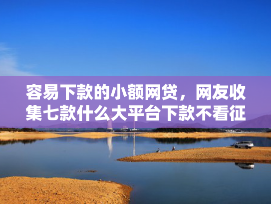 容易下款的小额网贷，网友收集七款什么大平台下款不看征信