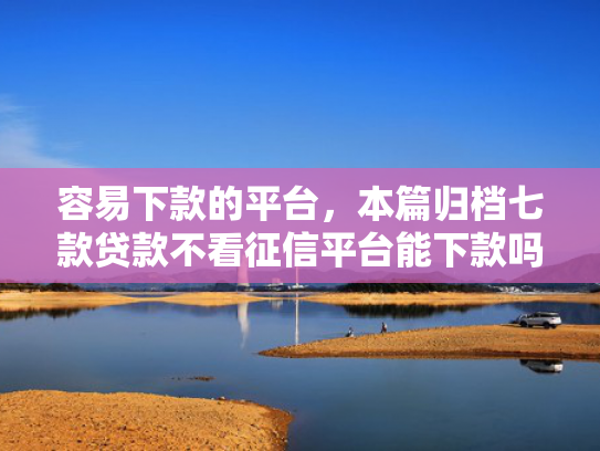 容易下款的平台，本篇归档七款贷款不看征信平台能下款吗