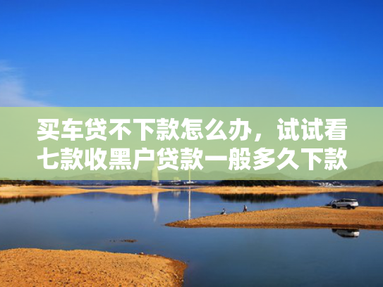 买车贷不下款怎么办，试试看七款收黑户贷款一般多久下款