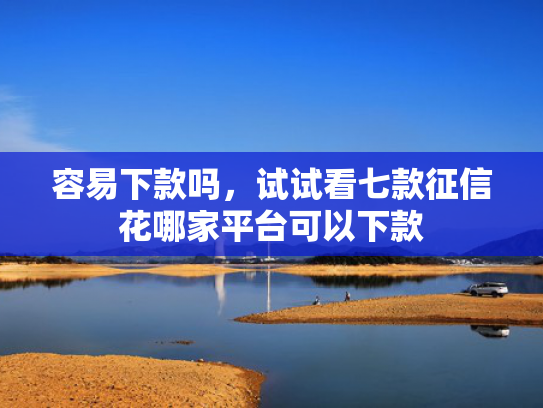 容易下款吗，试试看七款征信花哪家平台可以下款