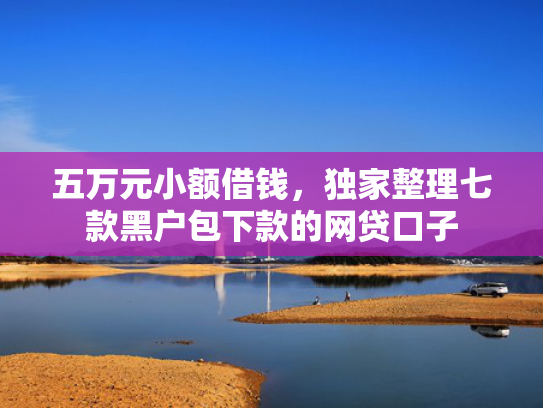 五万元小额借钱，独家整理七款黑户包下款的网贷口子