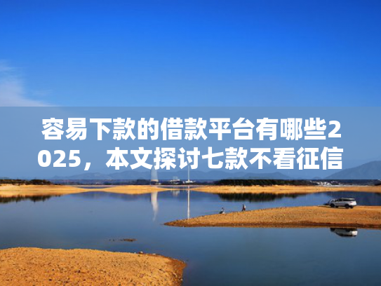 容易下款的借款平台有哪些2025，本文探讨七款不看征信必下款的平台
