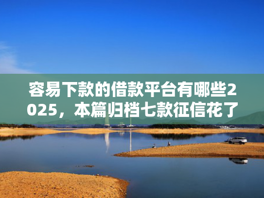 容易下款的借款平台有哪些2025，本篇归档七款征信花了哪个平台好下款
