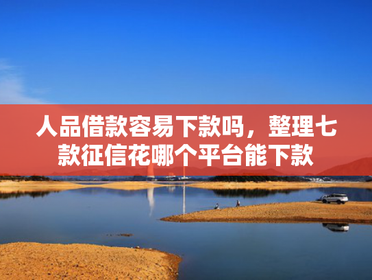 人品借款容易下款吗，整理七款征信花哪个平台能下款