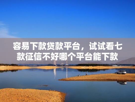 容易下款贷款平台，试试看七款征信不好哪个平台能下款