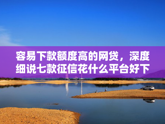 容易下款额度高的网贷，深度细说七款征信花什么平台好下款啊