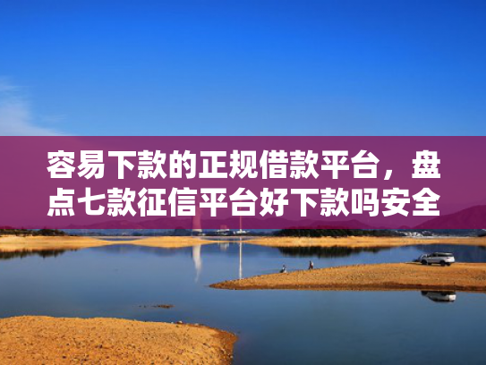 容易下款的正规借款平台，盘点七款征信平台好下款吗安全吗