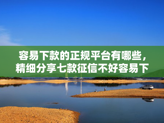容易下款的正规平台有哪些，精细分享七款征信不好容易下款的平台