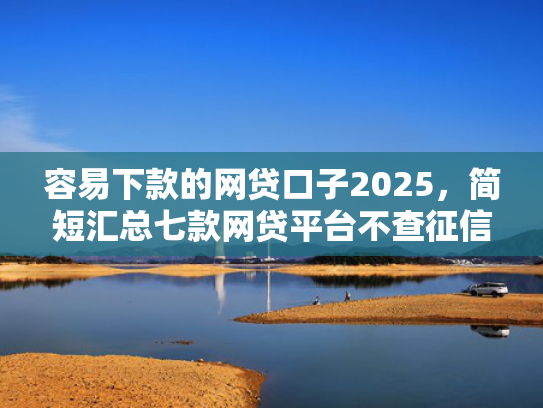 容易下款的网贷口子2025，简短汇总七款网贷平台不查征信下款快