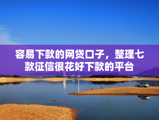 容易下款的网贷口子，整理七款征信很花好下款的平台