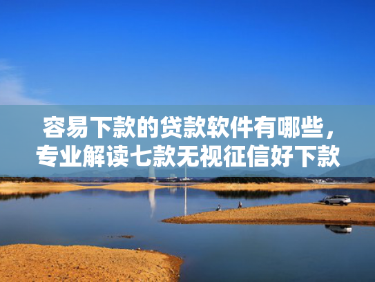 容易下款的贷款软件有哪些，专业解读七款无视征信好下款的平台