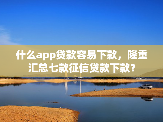 什么app贷款容易下款，隆重汇总七款征信贷款下款？