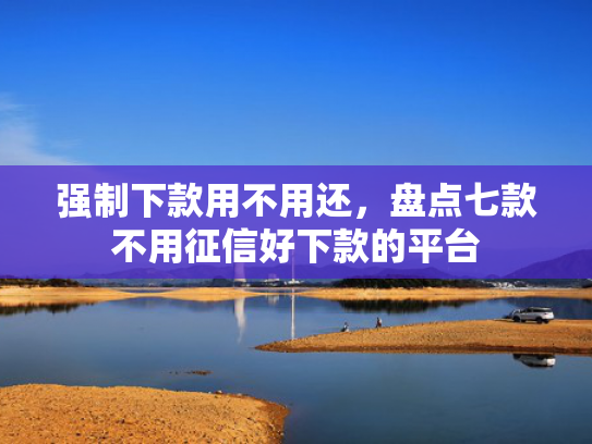 强制下款用不用还，盘点七款不用征信好下款的平台