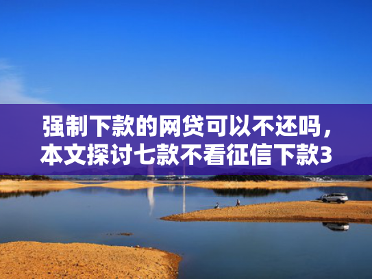 强制下款的网贷可以不还吗，本文探讨七款不看征信下款3000的平台