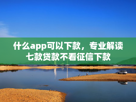什么app可以下款，专业解读七款贷款不看征信下款